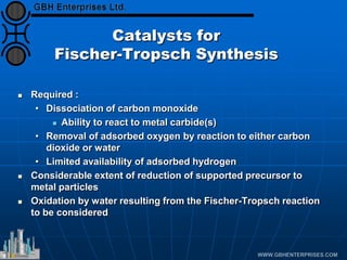 Catalysts for
Fischer-Tropsch Synthesis
 Required :
• Dissociation of carbon monoxide
 Ability to react to metal carbide(s)
• Removal of adsorbed oxygen by reaction to either carbon
dioxide or water
• Limited availability of adsorbed hydrogen
 Considerable extent of reduction of supported precursor to
metal particles
 Oxidation by water resulting from the Fischer-Tropsch reaction
to be considered
 