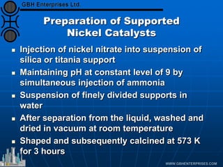 Preparation of Supported
Nickel Catalysts
 Injection of nickel nitrate into suspension of
silica or titania support
 Maintaining pH at constant level of 9 by
simultaneous injection of ammonia
 Suspension of finely divided supports in
water
 After separation from the liquid, washed and
dried in vacuum at room temperature
 Shaped and subsequently calcined at 573 K
for 3 hours
 