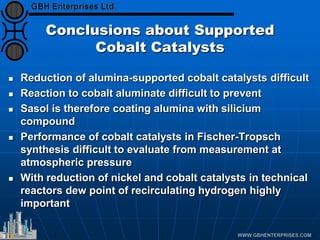 Conclusions about Supported
Cobalt Catalysts
 Reduction of alumina-supported cobalt catalysts difficult
 Reaction to cobalt aluminate difficult to prevent
 Sasol is therefore coating alumina with silicium
compound
 Performance of cobalt catalysts in Fischer-Tropsch
synthesis difficult to evaluate from measurement at
atmospheric pressure
 With reduction of nickel and cobalt catalysts in technical
reactors dew point of recirculating hydrogen highly
important
 