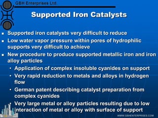 Supported Iron Catalysts
 Supported iron catalysts very difficult to reduce
 Low water vapor pressure within pores of hydrophilic
supports very difficult to achieve
 New procedure to produce supported metallic iron and iron
alloy particles
• Application of complex insoluble cyanides on support
• Very rapid reduction to metals and alloys in hydrogen
flow
• German patent describing catalyst preparation from
complex cyanides
• Very large metal or alloy particles resulting due to low
interaction of metal or alloy with surface of support
 