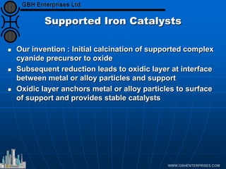 Supported Iron Catalysts
 Our invention : Initial calcination of supported complex
cyanide precursor to oxide
 Subsequent reduction leads to oxidic layer at interface
between metal or alloy particles and support
 Oxidic layer anchors metal or alloy particles to surface
of support and provides stable catalysts
 