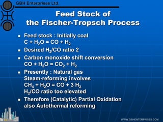 Feed Stock of
the Fischer-Tropsch Process
 Feed stock : Initially coal
C + H2O = CO + H2
 Desired H2/CO ratio 2
 Carbon monoxide shift conversion
CO + H2O = CO2 + H2
 Presently : Natural gas
Steam-reforming involves
CH4 + H2O = CO + 3 H2
H2/CO ratio too elevated
 Therefore (Catalytic) Partial Oxidation
also Autothermal reforming
 