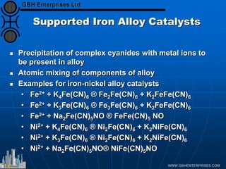 Supported Iron Alloy Catalysts
 Precipitation of complex cyanides with metal ions to
be present in alloy
 Atomic mixing of components of alloy
 Examples for iron-nickel alloy catalysts
• Fe2+ + K4Fe(CN)6 ® Fe2Fe(CN)6 + K2FeFe(CN)6
• Fe2+ + K3Fe(CN)6 ® Fe3Fe(CN)6 + K2FeFe(CN)6
• Fe2+ + Na2Fe(CN)5NO ® FeFe(CN)5 NO
• Ni2+ + K4Fe(CN)6 ® Ni2Fe(CN)6 + K2NiFe(CN)6
• Ni2+ + K3Fe(CN)6 ® Ni2Fe(CN)6 + K2NiFe(CN)6
• Ni2+ + Na2Fe(CN)5NO® NiFe(CN)5NO
 