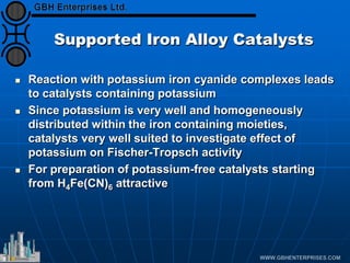 Supported Iron Alloy Catalysts
 Reaction with potassium iron cyanide complexes leads
to catalysts containing potassium
 Since potassium is very well and homogeneously
distributed within the iron containing moieties,
catalysts very well suited to investigate effect of
potassium on Fischer-Tropsch activity
 For preparation of potassium-free catalysts starting
from H4Fe(CN)6 attractive
 