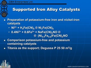Supported Iron Alloy Catalysts
 Preparation of potassium-free iron and nickel-iron
catalysts
• Ni2+ + H4Fe(CN)6 ® Ni2Fe(CN)6
• 0.4Ni2+ + 0.6Fe2+ + NaFe(CN)5NO ®
® (Ni0.4Fe0.6)Fe(CN)5NO
 Comparison potassium-free and potassium
containing catalysts
 Titania as the support; Degussa P 25 50 m2/g
 