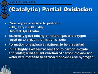 (Catalytic) Partial Oxidation
 Pure oxygen required to perform
2CH4 + O2 = 2CO + 4H2
Desired H2/CO ratio
 Extremely good mixing of natural gas and oxygen
required to prevent formation of soot
 Formation of explosive mixtures to be prevented
 Initial highly exothermic reaction to carbon dioxide
and water; subsequent reaction of carbon dioxide and
water with methane to carbon monoxide and hydrogen
 