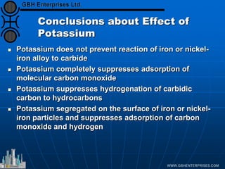 Conclusions about Effect of
Potassium
 Potassium does not prevent reaction of iron or nickel-
iron alloy to carbide
 Potassium completely suppresses adsorption of
molecular carbon monoxide
 Potassium suppresses hydrogenation of carbidic
carbon to hydrocarbons
 Potassium segregated on the surface of iron or nickel-
iron particles and suppresses adsorption of carbon
monoxide and hydrogen
 