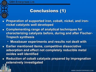 Conclusions (1)
 Preparation of supported iron, cobalt, nickel, and iron-
nickel catalysts well developed
 Complementing range of analytical techniques for
characterizing catalysts before, during and after Fischer-
Tropsch synthesis
• Mossbauer experiments and results not dealt with
 Earlier mentioned items, competitive dissociative
adsorption and effect not completely reducible metal
oxides well identified
 Reduction of cobalt catalysts prepared by impregnation
extensively investigated
 