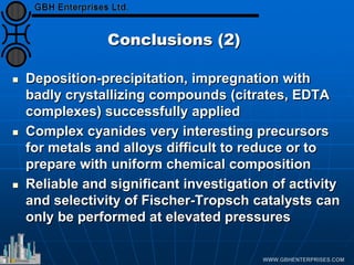 Conclusions (2)
 Deposition-precipitation, impregnation with
badly crystallizing compounds (citrates, EDTA
complexes) successfully applied
 Complex cyanides very interesting precursors
for metals and alloys difficult to reduce or to
prepare with uniform chemical composition
 Reliable and significant investigation of activity
and selectivity of Fischer-Tropsch catalysts can
only be performed at elevated pressures
 
