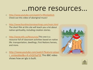…more resources…
o http://www.youtube.com/watch?v=Rhy5jje6JLA
Check out this video of aboriginal music!
o http://www.fourdirectionsteachings.com/main.html
The short film at this site will teach you a lot about
native spirituality, including creation stories.
o http://www.etfo.ca/Resources/This one is a
resource full of classroom activities based on native
life: transportation, dwellings, First Nations heroes,
and more.
o http://www.youtube.com/watch?feature=playe
r_embedded&v=R-x5QOSqP3E This BBC video
shows how an iglu is built.
 