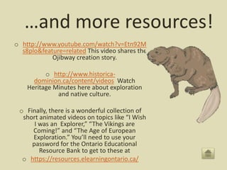 …and more resources!
o http://www.youtube.com/watch?v=Etn92M
s8plo&feature=related This video shares the
Ojibway creation story.
o http://www.historica-
dominion.ca/content/videos Watch
Heritage Minutes here about exploration
and native culture.
o Finally, there is a wonderful collection of
short animated videos on topics like “I Wish
I was an Explorer,” “The Vikings are
Coming!” and “The Age of European
Exploration.” You’ll need to use your
password for the Ontario Educational
Resource Bank to get to these at
o https://resources.elearningontario.ca/
 
