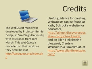 Credits
The WebQuest model was
developed by Professor Bernie
Dodge, at San Diego University,
with assistance from Tom
March. This WebQuest is
modelled on their work, as
they describe it at
http://webquest.org/index.ph
p
Useful guidance for creating
WebQuests can be found at
Kathy Schrock’s website for
educators,
http://school.discoveryeduc
ation.com/schrockguide,
and on Ellen Finkelstein’s
blog post, Create a
WebQuest in PowerPoint, at
http://www.ellenfinkelstein.
com/
 