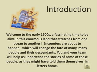 Introduction
Welcome to the early 1600s, a fascinating time to be
alive in this enormous land that stretches from one
ocean to another! Encounters are about to
happen…which will change the fate of many, many
people and their descendants. You and your team
will help us understand the stories of some of these
people, as they might have told them themselves, in
letters home.
 