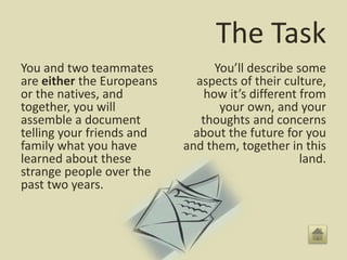 The Task
You and two teammates
are either the Europeans
or the natives, and
together, you will
assemble a document
telling your friends and
family what you have
learned about these
strange people over the
past two years.
You’ll describe some
aspects of their culture,
how it’s different from
your own, and your
thoughts and concerns
about the future for you
and them, together in this
land.
 
