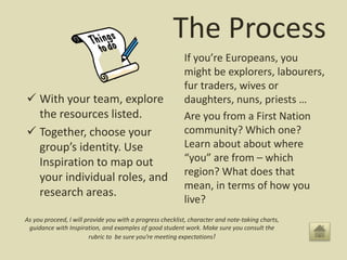 The Process
 With your team, explore
the resources listed.
 Together, choose your
group’s identity. Use
Inspiration to map out
your individual roles, and
research areas.
If you’re Europeans, you
might be explorers, labourers,
fur traders, wives or
daughters, nuns, priests …
Are you from a First Nation
community? Which one?
Learn about about where
“you” are from – which
region? What does that
mean, in terms of how you
live?
As you proceed, I will provide you with a progress checklist, character and note-taking charts,
guidance with Inspiration, and examples of good student work. Make sure you consult the
rubric to be sure you’re meeting expectations!
 