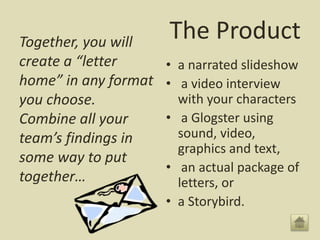 The ProductTogether, you will
create a “letter
home” in any format
you choose.
Combine all your
team’s findings in
some way to put
together…
• a narrated slideshow
• a video interview
with your characters
• a Glogster using
sound, video,
graphics and text,
• an actual package of
letters, or
• a Storybird.
 