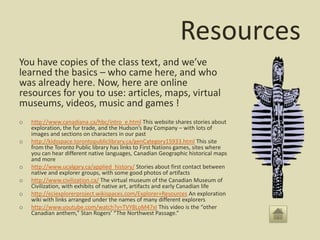 Resources
You have copies of the class text, and we’ve
learned the basics – who came here, and who
was already here. Now, here are online
resources for you to use: articles, maps, virtual
museums, videos, music and games !
o   http://www.canadiana.ca/hbc/intro_e.html This website shares stories about
    exploration, the fur trade, and the Hudson’s Bay Company – with lots of
    images and sections on characters in our past
o   http://kidsspace.torontopubliclibrary.ca/genCategory15933.html This site
    from the Toronto Public library has links to First Nations games, sites where
    you can hear different native languages, Canadian Geographic historical maps
    and more
o   http://www.ucalgary.ca/applied_history/ Stories about first contact between
    native and explorer groups, with some good photos of artifacts
o   http://www.civilization.ca/ The virtual museum of the Canadian Museum of
    Civilization, with exhibits of native art, artifacts and early Canadian life
o   http://eciexplorerproject.wikispaces.com/Explorer+Resources An exploration
    wiki with links arranged under the names of many different explorers
o   http://www.youtube.com/watch?v=TVY8LoM47xI This video is the “other
    Canadian anthem,” Stan Rogers’ “The Northwest Passage.”
 