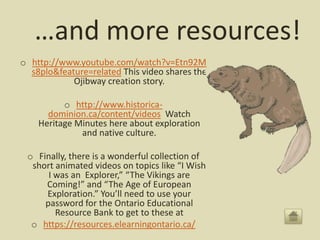 …and more resources!
o http://www.youtube.com/watch?v=Etn92M
  s8plo&feature=related This video shares the
            Ojibway creation story.

          o http://www.historica-
      dominion.ca/content/videos Watch
    Heritage Minutes here about exploration
              and native culture.

 o Finally, there is a wonderful collection of
  short animated videos on topics like “I Wish
      I was an Explorer,” “The Vikings are
     Coming!” and “The Age of European
     Exploration.” You’ll need to use your
     password for the Ontario Educational
        Resource Bank to get to these at
  o https://resources.elearningontario.ca/
 