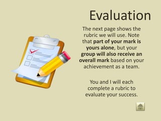 Evaluation
 The next page shows the
  rubric we will use. Note
 that part of your mark is
   yours alone, but your
 group will also receive an
overall mark based on your
  achievement as a team.

    You and I will each
   complete a rubric to
  evaluate your success.
 