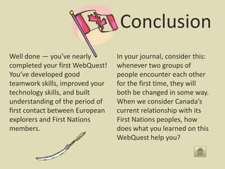 Conclusion
Well done — you’ve nearly        In your journal, consider this:
completed your first WebQuest!   whenever two groups of
You’ve developed good            people encounter each other
teamwork skills, improved your   for the first time, they will
technology skills, and built     both be changed in some way.
understanding of the period of   When we consider Canada’s
first contact between European   current relationship with its
explorers and First Nations      First Nations peoples, how
members.                         does what you learned on this
                                 WebQuest help you?
 