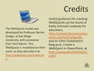 Credits
                                Useful guidance for creating
                                WebQuests can be found at
                                Kathy Schrock’s website for
The WebQuest model was          educators,
developed by Professor Bernie   http://school.discoveryeduc
Dodge, at San Diego             ation.com/schrockguide,
University, with assistance     and on Ellen Finkelstein’s
from Tom March. This            blog post, Create a
WebQuest is modelled on their   WebQuest in PowerPoint, at
work, as they describe it at    http://www.ellenfinkelstein.
http://webquest.org/index.ph    com/
p
 