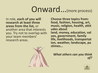 Onward…(more process)
In role, each of you will      Choose three topics from:
research at least three        food, fashion, housing, art,
areas from the list, or        music, religion, health, attit
another area that interests    udes about
you. Try not to overlap with   land, money, education, val
your team members’             ues, government, family
research areas.                life, livelihoods, transportat
                               ion, weather, landscape, pa
                               stimes…

                                What others can you think
                                                      of?
 
