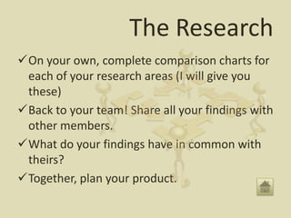 The Research
On your own, complete comparison charts for
 each of your research areas (I will give you
 these)
Back to your team! Share all your findings with
 other members.
What do your findings have in common with
 theirs?
Together, plan your product.
 