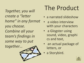 Together, you will
                      The Product
create a “letter      • a narrated slideshow
home” in any format   • a video interview
you choose.             with your characters
Combine all your      • a Glogster using
team’s findings in      sound, video, graphi
                        cs and text,
some way to put
                      • an actual package of
together…               letters, or
                      • a Storybird.
 
