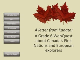 Introduction

    Task

The Process

 Resources

 Evaluation
               A letter from Kanata:
 Conclusion    A Grade 6 WebQuest
  Credits       about Canada’s First
               Nations and European
                     explorers
Teacher Page
 