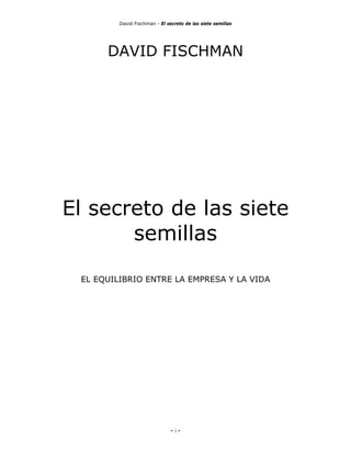 David Fischman - El secreto de las siete semillas




      DAVID FISCHMAN




El secreto de las siete
       semillas

 EL EQUILIBRIO ENTRE LA EMPRESA Y LA VIDA




                               - 1-
 