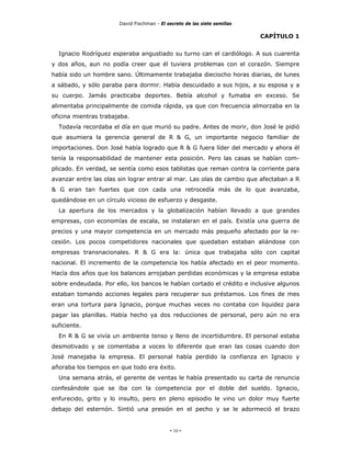 David Fischman - El secreto de las siete semillas

                                                                           CAPÍTULO 1


  Ignacio Rodríguez esperaba angustiado su turno can el cardiólogo. A sus cuarenta
y dos años, aun no podía creer que él tuviera problemas con el corazón. Siempre
había sido un hombre sano. Últimamente trabajaba dieciocho horas diarias, de lunes
a sábado, y sólo paraba para dormir. Había descuidado a sus hijos, a su esposa y a
su cuerpo. Jamás practicaba deportes. Bebía alcohol y fumaba en exceso. Se
alimentaba principalmente de comida rápida, ya que con frecuencia almorzaba en la
oficina mientras trabajaba.
  Todavía recordaba el día en que murió su padre. Antes de morir, don José le pidió
que asumiera la gerencia general de R & G, un importante negocio familiar de
importaciones. Don José había logrado que R & G fuera líder del mercado y ahora él
tenía la responsabilidad de mantener esta posición. Pero las casas se habían com-
plicado. En verdad, se sentía como esos tablistas que reman contra la corriente para
avanzar entre las olas sin lograr entrar al mar. Las olas de cambio que afectaban a R
& G eran tan fuertes que con cada una retrocedía más de lo que avanzaba,
quedándose en un círculo vicioso de esfuerzo y desgaste.
  La apertura de los mercados y la globalización habían llevado a que grandes
empresas, con economías de escala, se instalaran en el país. Existía una guerra de
precios y una mayor competencia en un mercado más pequeño afectado por la re-
cesión. Los pocos competidores nacionales que quedaban estaban aliándose con
empresas transnacionales. R & G era la: única que trabajaba sólo con capital
nacional. El incremento de la competencia los había afectado en el peor momento.
Hacía dos años que los balances arrojaban perdidas económicas y la empresa estaba
sobre endeudada. Por ello, los bancos le habían cortado el crédito e inclusive algunos
estaban tomando acciones legales para recuperar sus préstamos. Los fines de mes
eran una tortura para Ignacio, porque muchas veces no contaba con liquidez para
pagar las planillas. Había hecho ya dos reducciones de personal, pero aún no era
suficiente.
  En R & G se vivía un ambiente tenso y lleno de incertidumbre. El personal estaba
desmotivado y se comentaba a voces lo diferente que eran las cosas cuando don
José manejaba la empresa. El personal había perdido la confianza en Ignacio y
añoraba los tiempos en que todo era éxito.
  Una semana atrás, el gerente de ventas le había presentado su carta de renuncia
confesándole que se iba con la competencia por el doble del sueldo. Ignacio,
enfurecido, grito y lo insulto, pero en pleno episodio le vino un dolor muy fuerte
debajo del esternón. Sintió una presión en el pecho y se le adormeció el brazo


                                            - 10 -
 