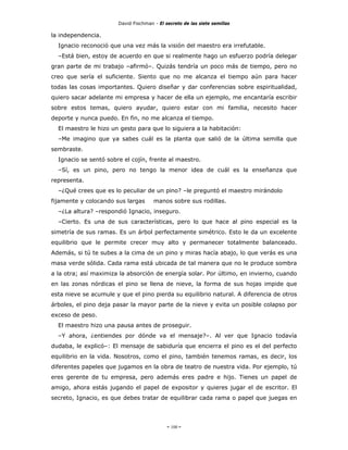 David Fischman - El secreto de las siete semillas

la independencia.
  Ignacio reconoció que una vez más la visión del maestro era irrefutable.
  –Está bien, estoy de acuerdo en que si realmente hago un esfuerzo podría delegar
gran parte de mi trabajo –afirmó–. Quizás tendría un poco más de tiempo, pero no
creo que sería el suficiente. Siento que no me alcanza el tiempo aún para hacer
todas las cosas importantes. Quiero diseñar y dar conferencias sobre espiritualidad,
quiero sacar adelante mi empresa y hacer de ella un ejemplo, me encantaría escribir
sobre estos temas, quiero ayudar, quiero estar con mi familia, necesito hacer
deporte y nunca puedo. En fin, no me alcanza el tiempo.
  El maestro le hizo un gesto para que lo siguiera a la habitación:
  –Me imagino que ya sabes cuál es la planta que salió de la última semilla que
sembraste.
  Ignacio se sentó sobre el cojín, frente al maestro.
  –Sí, es un pino, pero no tengo la menor idea de cuál es la enseñanza que
representa.
  –¿Qué crees que es lo peculiar de un pino? –le preguntó el maestro mirándolo
fijamente y colocando sus largas      manos sobre sus rodillas.
  –¿La altura? –respondió Ignacio, inseguro.
  –Cierto. Es una de sus características, pero lo que hace al pino especial es la
simetría de sus ramas. Es un árbol perfectamente simétrico. Esto le da un excelente
equilibrio que le permite crecer muy alto y permanecer totalmente balanceado.
Además, si tú te subes a la cima de un pino y miras hacía abajo, lo que verás es una
masa verde sólida. Cada rama está ubicada de tal manera que no le produce sombra
a la otra; así maximiza la absorción de energía solar. Por último, en invierno, cuando
en las zonas nórdicas el pino se llena de nieve, la forma de sus hojas impide que
esta nieve se acumule y que el pino pierda su equilibrio natural. A diferencia de otros
árboles, el pino deja pasar la mayor parte de la nieve y evita un posible colapso por
exceso de peso.
  El maestro hizo una pausa antes de proseguir.
  –Y ahora, ¿entiendes por dónde va el mensaje?–. Al ver que Ignacio todavía
dudaba, le explicó–: El mensaje de sabiduría que encierra el pino es el del perfecto
equilibrio en la vida. Nosotros, como el pino, también tenemos ramas, es decir, los
diferentes papeles que jugamos en la obra de teatro de nuestra vida. Por ejemplo, tú
eres gerente de tu empresa, pero además eres padre e hijo. Tienes un papel de
amigo, ahora estás jugando el papel de expositor y quieres jugar el de escritor. El
secreto, Ignacio, es que debes tratar de equilibrar cada rama o papel que juegas en




                                            - 100 -
 