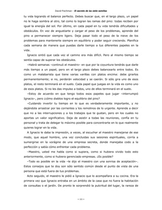 David Fischman - El secreto de las siete semillas

tu vida logrando el balance perfecto. Debes buscar que, en el largo plazo, un papel
no le haga sombra al otro, tal como lo logran las ramas del pino: todas reciben por
igual la energía del sol. Por último, en cada papel en tu vida tendrás dificultades y
obstáculos. En vez de angustiarte y cargar el peso de los problemas, aprende del
pino a permanecer siempre ligero. Deja pasar todo el peso de la nieve de los
problemas para mantenerte siempre en equilibrio y poder seguir creciendo. Planifica
cada semana de manera que puedas darle tiempo a tus diferentes papeles en la
vida.
  Ignacio sintió que cada vez el camino era más difícil. Pero al mismo tiempo se
sentía capaz de superar los obstáculos.
  –Habrá semanas –continuó el maestro– en que por la coyuntura tendrás que darle
más tiempo a un papel, pero en el largo plazo debes balancearlo entre todos. Es
como un malabarista que tiene varias varillas con platos encima: debe girarlos
permanentemente; si no, perderán velocidad y se caerán. Si sólo gira uno de esos
platos, el resto terminará en el suelo. Cada papel que juegas en la vida es como uno
de esos platos. Si no les das impulso a todos, uno de ellos terminará en el suelo.
  –Estoy de acuerdo en que tengo todos esos papeles que jugar –interrumpió
Ignacio–, pero ¿cómo diablos logro el equilibrio del pino?
  –Cuidando invertir tu tiempo en lo que es verdaderamente importante, y no
dejándote arrastrar por las corrientes y los remolinos de lo urgente. Aprende a decir
que no a las interrupciones y a los trabajos que te gustan, pero en los cuales no
aportas un valor significativo. Deja de asistir a todas las reuniones, confía en tu
personal y trata de delegar lo máximo posible para concentrarte en lo que realmente
quieres lograr en la vida.
  A Ignacio le daba la impresión, a veces, al escuchar al maestro manejarse de ese
modo, que aquel hombre, una vez concluidas sus sesiones espirituales, corría a
sumergirse en la vorágine de una empresa secreta, donde manejaba codo a la
perfección y sabía cómo enfrentar cada problema.
  –Maestro, usted me habla como si supiera, como si hubiera vivido todo esto
anteriormente, como si hubiera gerenciado empresas. ¿Es posible?
  –Todo es posible en la vida –le dijo el maestro con una sonrisa de aceptación–.
Estos consejos que te doy son sólo sentido común desde el punto de vista de una
persona que está fuera de tus problemas.
  Acto seguido, el maestro le pidió a Ignacio que lo acompañara a su cocina. Era la
primera vez que Ignacio entraba en un ámbito de la casa que no fuera la habitación
de consultas o el jardín. De pronto le sorprendió la pulcritud del lugar, la rareza de




                                             - 101 -
 