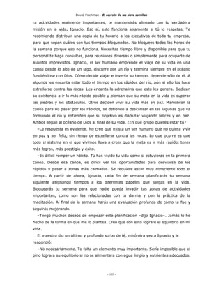 David Fischman - El secreto de las siete semillas

ra actividades realmente importantes, te mantendrás alineado con tu verdadera
misión en la vida, Ignacio. Eso sí, esto funciona solamente si tú lo respetas. Te
recomiendo distribuir una copia de tu horario a los ejecutivos de toda tu empresa,
para que sepan cuáles son tus tiempos bloqueados. No bloquees todas las horas de
la semana porque eso no funciona. Necesitas tiempo libre y disponible para que tu
personal te haga consultas, para reuniones diversas o simplemente para ocuparte de
asuntos imprevistos. Ignacio, el ser humano emprende el viaje de su vida en una
canoa desde lo alto de un lago, discurre por un río y termina siempre en el océano
fundiéndose con Dios. Cómo decide viajar e invertir su tiempo, depende sólo de él. A
algunos les encanta estar todo el tiempo en los rápidos del río, aún si ello los hace
estrellarse contra las rocas. Les encanta la adrenalina que esto les genera. Dedican
su existencia a ir lo más rápido posible y piensan que su meta en la vida es superar
las piedras y los obstáculos. Otros deciden vivir su vida más en paz. Maniobran la
canoa para no pasar por los rápidos, se detienen a descansar en las lagunas que va
formando el río y entienden que su objetivo es disfrutar viajando felices y en paz.
Ambos llegan al océano de Dios al final de su vida. ¿En qué grupo quieres estar tú?
  –La respuesta es evidente. No creo que exista un ser humano que no quiera vivir
en paz y ser feliz, sin riesgo de estrellarse contra las rocas. Lo que ocurre es que
todo el sistema en el que vivimos lleva a creer que la meta es ir más rápido, tener
más logros, más prestigio y éxito.
  –Es difícil romper un hábito. Tú has vivido tu vida como si estuvieras en la primera
canoa. Desde esa canoa, es difícil ver las oportunidades para desviarse de los
rápidos y pasar a zonas más calmadas. Se requiere estar muy consciente todo el
tiempo. A partir de ahora, Ignacio, cada fin de semana planificarás tu semana
siguiente asignando tiempos a los diferentes papeles que juegas en la vida.
Bloquearás tu semana para que nadie pueda invadir tus zonas de actividades
importantes, como son las relacionadas con tu darma y con la práctica de la
meditación. Al final de la semana harás una evaluación profunda de cómo te fue y
seguirás mejorando.
  –Tengo muchos deseos de empezar esta planificación –dijo Ignacio–. Jamás lo he
hecho de la forma en que me lo plantea. Creo que con esto lograré el equilibrio en mi
vida.
  El maestro dio un último y profundo sorbo de té, miró otra vez a Ignacio y le
respondió:
  –No necesariamente. Te falta un elemento muy importante. Sería imposible que el
pino lograra su equilibrio si no se alimentara con agua limpia y nutrientes adecuados.




                                            - 103 -
 