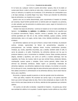 David Fischman - El secreto de las siete semillas

Si no fuera así, cualquier viento lo podría derrumbar. Ignacio, Dios te ha dado un
cuerpo para llevar a cabo tu darma en esta vida, y tienes que cuidarlo. Tu cuerpo es
como un vehículo y tu espíritu es el conductor. Si lo alimentas con combustible sucio
y de bajo octanaje, no podrás llegar muy lejos. Tienes que entender los diferentes
tipos de alimentos y su impacto en tu cuerpo.
  Ignacio otra vez se sentía desorientado, pues nuevamente el maestro lo tomaba
por sorpresa. Aquel hombre pareda tener un estricto plan con respecto a su persona,
un plan salvador que iba poniendo en práctica poco a poco, según el momento en el
que estuvieran situados.
  –Existen tres tipos de alimentos –continuó el maestro al ver el rostro extrañado de
Ignacio–: los tamásicos, los rajásicos y los sátvicos. Lo tamásicos son aquellos que
te producen somnolencia, flojera, inacción, inercia y pesadez. Son, por ejemplo,
comida guardada por más de un día, comida enlatada, quesos curados, comida
sobrecocinada, seca y sin jugos, carnes rojas, vinos, bebidas alcohólicas, y además
el tabaco.
  Los alimentos rajásicos son los que te llevan a actuar todo el tiempo; te producen
euforia,     energía,   agresividad,       te    llenan     de    pensamientos,   angustias   y
preocupaciones. Las comidas rajásicas tienen muchos condimentos picantes,
mostaza, ají, rocoto, pepinillos encurtidos, ajo y cebolla; también están el café, la
carne de pescado y el pollo. Finalmente, los alimentos sátvicos son los que te
producen balance y paz e increnientan tu vitalidad y fuerza. Estas comidas producen
alegría, claridad y equilibrio; son como un cariño a nuestro estómago. Son los
vegetales, las frutas, las nueces, todo lo que sea comida fresca, productos lácteos,
mantequilla, quesos suaves y cereales. Como norma general, debes tratar de
eliminar los alimentos tamásicos. Debes ingerir un porcentaje moderado de
alimentos rajásicos. Los alimentos rajásicos te dan energía y te orientan a la acción.
En la vida que tú vives, necesitas algo de estos alimentos para estimular tu voluntad.
Pero debes concentrar tu alimentación en los alimentos sátvicos. Eso te dará más ba-
lance, paz y equilibrio.
  De pronto, a Ignacio aquello le parecía un reto tan grande como los anteriores.
  –¡Pero qué difícil, maestro! Me encantan las carnes rojas y me parece aburrido
tener que comer lechugas todos los días. Pero lo más complicado es dejar el café. Me
tomo mínimo seis tasas diarias en la oficina, además de diez gaseosas que contienen
cafeína.
  –En cuanto a lo del café, tú decides –respondió el maestro–. Si quieres paz, tomar
esa cantidad de cafeína no te ayudará. Cuando ingieres mucha cafeína es muy difícil




                                                - 104 -
 