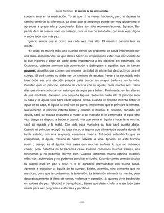 David Fischman - El secreto de las siete semillas

concentrarse en la meditación. Yo sé que tú lo vienes haciendo, pero si dejaras la
cafeína sentirías la diferencia. La dieta que te propongo puede ser muy placentera si
aprendes a prepararla y combinarla. Estas son sólo recomendaciones, Ignacio. De-
pende de ti si quieres vivir en balance, con un cuerpo saludable, con una vejez digna
y sobre todo con más paz.
  Ignacio sentía que el costo era cada vez más alto. El maestro pareció leer su
mente.
  –El costo es mucho más alto cuando tienes un problema de salud irreversible por
una mala alimentación. Lo que debes hacer es simplemente estar más consciente de
lo que ingieres y dejar de darle tanta importancia a los placeres del estómago. En
Occidente, ustedes premian con admiración y distinguen a aquellos que se llaman
gourmet, aquellos que comen una enorme cantidad de alimentos destructivos para el
cuerpo. El qué comes no debe ser un símbolo de estatus frente a la sociedad; más
bien debe ser una elección privada para buscar un mayor ba-lance en la vida.
Cuentan que un príncipe, estando de cacería con su águila, tenía mucha sed. Hacía
días que no encontraban un estanque de agua para beber. Finalmente, en las alturas
de una montaña, divisaron una pequeña laguna. Subieron hasta allí. El príncipe sacó
su taza y el águila voló para cazar alguna presa. Cuando el príncipe intentó beber el
agua de su taza, el águila la botó con su garra, impidiendo que el príncipe la tomara.
Nuevamente el príncipe intentó beber y ocurrió lo mismo. El príncipe, cansado del
águila, sacó su espada dispuesto a matar a su mascota si le derramaba el agua otra
vez. Luego se dispuso a beber y cuando vio que venía el águila a hacerle lo mismo,
sacó su espada y la mató. Con toda esta maniobra su taza cayó cuesta abajo.
Cuando el príncipe recogió su taza vio otra laguna que alimentaba aquella donde él
había estado, con una serpiente venenosa muerta. Entonces entendió lo que su
compañera, el águila, trataba de hacer: salvarle la vida. Ignacio, en esta historia
nuestro cuerpo es el águila. Nos avisa con muchas señales lo que no debemos
comer, pero nosotros no le hacemos caso. Cuando comemos muchas carnes, nos
hinchamos y no podemos dormir bien. Cuando tomamos mucha cafeína estamos
eléctricos, acelerados y no podemos conciliar el sueño. Cuando comes comida sátvica
tu cuerpo está en paz y feliz, y te lo agradece premiándote con buena salud.
Aprende a escuchar al águila de tu cuerpo. Existe, además, otro alimento que no
masticas, pero que te contamina: la televisión. La televisión alimenta tu mente, pero
desgraciadamente la llena de temor, violencia y agresión. Si quieres vivir basándote
en valores de paz, felicidad y tranquilidad, tienes que desenchufarte o en todo caso
usarla para ver programas culturales y pacíficos.




                                            - 105 -
 