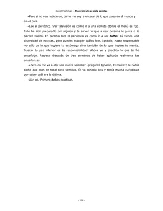David Fischman - El secreto de las siete semillas

  –Pero si no veo noticieros, cómo me voy a enterar de lo que pasa en el mundo y
en el país.
  –Lee el periódico. Ver televisión es como ir a una comida donde el menú es fijo.
Este ha sido preparado por alguien y te sirven lo que a esa persona le gusta o le
parece bueno. En cambio leer el periódico es como ir a un buffet. Tú tienes una
diversidad de noticias, pero puedes escoger cuáles leer. Ignacio, hazte responsable
no sólo de lo que ingiere tu estómago sino también de lo que ingiere tu mente.
Buscar tu paz interior es tu responsabilidad. Ahora ve y practica lo que te he
enseñado. Regresa después de tres semanas de haber aplicado realmente las
enseñanzas.
  –¿Pero no me va a dar una nueva semilla? –preguntó Ignacio. El maestro le había
dicho que eran en total siete semillas. Él ya conocía seis y tenía mucha curiosidad
por saber cuál era la última.
  –Aún no. Primero debes practicar.




                                             - 106 -
 