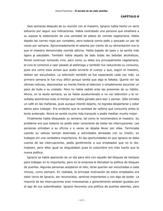 David Fischman - El secreto de las siete semillas

                                                                           CAPÍTULO 8


  Seis semanas después de su reunión con el maestro, Ignacio había hecho un serio
esfuerzo por seguir sus indicaciones. Había contratado una persona que enseñara a
su esposa la elaboración de una variedad de platos de comida vegetariana. Había
dejado las carnes rojas por completo, pero todavía comía pollo y pescado un par de
veces por semana. Aproximadamente el setenta por ciento de su alimentación era lo
que el maestro denominaba comida sátvica. Había bajado de peso y se sentía más
ligero y saludable. También había dejado de lado todas las bebidas alcohólicas.
Pensó continuar tomando vino, pero como su dieta era principalmente vegetariana,
el vino le comenzó a caer pesado al estómago y también fue reduciendo su consumo,
pues era como esos avisos que podía enviarle el cuerpo y que, según el maestro,
debían ser escuchados. La televisión también se fue espaciando cada vez más. La
primera semana le fue muy difícil porque sentía que algo le faltaba. Quería ver las
últimas noticias, desconectar su mente frente al televisor o simplemente escuchar un
poco de bulla a su costado. Pero no había cedido ante las presiones de su hábito.
Ahora, en la sexta semana, ya se había acostumbrado a no ver televisión y le re-
sultaba asombroso todo el tiempo que había ganado para leer y pensar. Sólo tomaba
un café en las mañanas, pues aunque intentó dejarlo, no lograba despertarse y estar
alerta para trabajar. Era evidente que la cantidad de cafeína que consumía antes lo
tenía acelerado. Ahora se sentía mucho más tranquilo y podía meditar mucho mejor.
  Finalmente había bloqueado su semana, tal como le recomendara el maestro. Su
problema era que todavía no podía estar consciente de todas las interrupciones. Las
personas entraban a su oficina y a veces se dejaba llevar por ellas. Terminaba
usando su valioso tiempo destinado a actividades alineadas con su misión, en
trabajos sin una verdadera importancia. En las oportunidades en que Ignacio se daba
cuenta de las interrupciones, pedía gentilmente a sus empleados que no lo dis-
trajesen, pero ellos igual se disgustaban pues la costumbre era más fuerte que la
nueva política.
  Ignacio se había aparecido de un día para otro con aquello del bloqueo de tiempos
para trabajar en lo importante, pero en la empresa le llamaban la política de bloqueo
de puertas. Algunas personas aceptaron el reto, otras querían ser escuchadas a cada
minuto, como siempre. En realidad, la principal motivación de estos empleados era
estar cerca de Ignacio, ser reconocidos, sentirse importantes y con algo de poder. La
mayoría de las interrupciones eran innecesarias y generalmente estaban guiadas por
el ego de sus subordinados. Ignacio favorecía una política de puertas abiertas, pero




                                            - 107 -
 