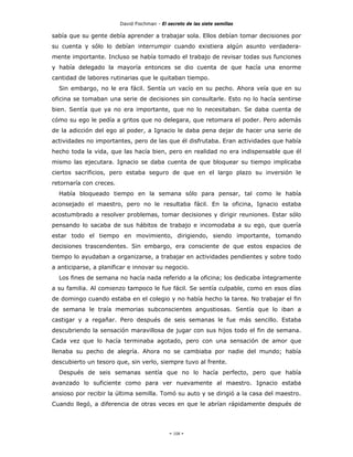 David Fischman - El secreto de las siete semillas

sabía que su gente debía aprender a trabajar sola. Ellos debían tomar decisiones por
su cuenta y sólo lo debían interrumpir cuando existiera algún asunto verdadera-
mente importante. Incluso se había tomado el trabajo de revisar todas sus funciones
y había delegado la mayoría entonces se dio cuenta de que hacía una enorme
cantidad de labores rutinarias que le quitaban tiempo.
  Sin embargo, no le era fácil. Sentía un vacío en su pecho. Ahora veía que en su
oficina se tomaban una serie de decisiones sin consultarle. Esto no lo hacía sentirse
bien. Sentía que ya no era importante, que no lo necesitaban. Se daba cuenta de
cómo su ego le pedía a gritos que no delegara, que retomara el poder. Pero además
de la adicción del ego al poder, a Ignacio le daba pena dejar de hacer una serie de
actividades no importantes, pero de las que él disfrutaba. Eran actividades que había
hecho toda la vida, que las hacía bien, pero en realidad no era indispensable que él
mismo las ejecutara. Ignacio se daba cuenta de que bloquear su tiempo implicaba
ciertos sacrificios, pero estaba seguro de que en el largo plazo su inversión le
retornaría con creces.
  Había bloqueado tiempo en la semana sólo para pensar, tal como le había
aconsejado el maestro, pero no le resultaba fácil. En la oficina, Ignacio estaba
acostumbrado a resolver problemas, tomar decisiones y dirigir reuniones. Estar sólo
pensando lo sacaba de sus hábitos de trabajo e incomodaba a su ego, que quería
estar todo el tiempo en movimiento, dirigiendo, siendo importante, tomando
decisiones trascendentes. Sin embargo, era consciente de que estos espacios de
tiempo lo ayudaban a organizarse, a trabajar en actividades pendientes y sobre todo
a anticiparse, a planificar e innovar su negocio.
  Los fines de semana no hacía nada referido a la oficina; los dedicaba íntegramente
a su familia. Al comienzo tampoco le fue fácil. Se sentía culpable, como en esos días
de domingo cuando estaba en el colegio y no había hecho la tarea. No trabajar el fin
de semana le traía memorias subconscientes angustiosas. Sentía que lo iban a
castigar y a regañar. Pero después de seis semanas le fue más sencillo. Estaba
descubriendo la sensación maravillosa de jugar con sus hijos todo el fin de semana.
Cada vez que lo hacía terminaba agotado, pero con una sensación de amor que
llenaba su pecho de alegría. Ahora no se cambiaba por nadie del mundo; había
descubierto un tesoro que, sin verlo, siempre tuvo al frente.
  Después de seis semanas sentía que no lo hacía perfecto, pero que había
avanzado lo suficiente como para ver nuevamente al maestro. Ignacio estaba
ansioso por recibir la última semilla. Tomó su auto y se dirigió a la casa del maestro.
Cuando llegó, a diferencia de otras veces en que le abrían rápidamente después de




                                              - 108 -
 