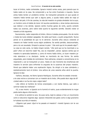 David Fischman - El secreto de las siete semillas

tocar el timbre, nadie contestaba. Ignacio insistió varias veces, pero parecía que no
había nadie en la casa. No comprendió y se fue entre frustrado e inquieto. Nunca
antes había tenido un problema similar. Se tranquilizó pensando en que quizás el
maestro había tenido que salir a alguna parte, o quizás había salido de viaje al
interior del país. A fin de cuentas, la vida del maestro no giraba alrededor de la suya;
un hombre como él debía de tener mil asuntos pendientes y otras tantas atenciones
que dedicar a los demás. Ignacio sentía muchas ganas de verlo, quería contarle
todos sus avances, pero sobre todo quería la siguiente semilla. Decidió visitar al
maestro al día siguiente.
  Nuevamente, nadie respondía al timbre. Ahora sí estaba preocupado. Era de noche
y todas las luces estaban apagadas. No sabía qué hacer, a quién preguntarle. Nunca
pensó en la posibilidad de que no le abrieran. Durante años estuvo visitando al
maestro sin haber tenido nunca algún problema. Se sentía perdido, desconcertado,
pero a la vez asustado. Empezó a pensar lo peor: "¿No será que le ha pasado algo?".
La casa se veía vacía, no había ningún sonido. "¿No será que se ha marchado a su
país? ¿Pero sin decirme nada? No, eso es imposible", pensó. Ignacio sentía que el
maestro lo apreciaba bastante y, como él mismo había dicho, un buen maestro ja-
más abandona a su discípulo. Jamás se marcharía de esa forma. Se sentía
angustiado, pero trataba de controlarse. Para calmarse, empezó a concentrarse en la
respiración y así se tranquilizó un poco. Hasta en ese momento las enseñanzas del
maestro le servían para enfrentar la angustia de la ausencia del propio maestro.
Pensó que debería haber una explicación lógica. Se dirigió a la casa colindante y
dubitativamente tocó el timbre. Una señora de unos sesenta años abrió la puerta.
Ignacio le dijo:
  –Señora, disculpe, me llamo Ignacio Rodríguez. Durante años he estado viniendo
a la casa vecina a conversar con un maestro de la India. ¿Me puede decir algo de él?
¿Usted sabe si se fue de viaje a algún lado?
  –¿Se refiere al hombre de túnica anaranjada y con barba blanca, que salía a
caminar todas las mañanas?
  –Sí, a ese mismo –a Ignacio se le iluminó el rostro, pues evidentemente la mujer
podía darle alguna información.
  A la señora le cambió la cara. Se puso seria, bajó la cabeza e hizo un movimiento
como si estuviera negando algo. Ignacio interpretó ese gesto como si algo gravísimo
le hubiese ocurrido al maestro.
  –¡Dígame qué pasa! ¿Qué le ha pasado al maestro? –insistió Ignacio con la voz
entrecortada.




                                             - 109 -
 