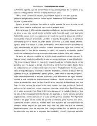 David Fischman - El secreto de las siete semillas

sufrimiento egoísta, que se concentraba en las consecuencias de no tenerlo a su
costado. Estas palabras internas lo tranquilizaron un poco.
  –Mire, señor –continuó la vecina–, aquí me han dejado la llave para que las
personas amigas del difunto que tengan alguna pertenencia en la casa puedan
sacada. ¿Quiere entrar?
  Ignacio accedió dubitativo. No sabía si podría soportar la pena de estar en el
cuarto de su maestro y saber que nunca más lo volvería a ver.
  Entró a la casa. A diferencia de otras oportunidades en que se percibía una energía
de amor y paz, esta vez el recinto se sentía vacío. Recordó aquel verso que tanto
había leído cuando joven: una casa viene al mundo no cuando la acaban de construir
sino cuando empiezan a habitarla. La vida y el espíritu de aquella casa lo constituía
el maestro que vivía en ella. El jardín estaba secándose y el pasto estaba amarillo.
Ignacio entró y se dirigió al cuarto donde tantas veces había acudido buscando los
ojos transparentes de aquel hombre. Estaba exactamente igual que cuando el
maestro vivía. La foto de sus maestros, su cama, sus cojines y su cómoda. Ignacio
sintió una nostalgia profunda y un insoportable deseo de tener cerca a su maestro.
  Se sentó en silencio a meditar en el cojín donde usualmente conversaba con él.
Apenas había iniciado la meditación, le vino un pensamiento que lo levantó del cojín:
"No tengo ninguna foto de mi maestro". Ignacio buscó por si había alguna en las
paredes, pero no. Luego se dirigió a la cómoda y abrió el primer cajón. Estaba lleno
de cartas escritas en un idioma extranjero muy raro. "Probablemente hindú", pensó.
Abrió el segundo cajón y encontró un estuche de plástico, parecido a los que dan las
agendas de viaje. "El pasaporte", pensó Ignacio, "debo sacar la foto del pasaporte".
Abrió desesperadamente el estuche y encontró unos documentos en inglés pertene-
cientes a una corporación aparentemente británica. Siguió revisando con mucha
intriga y encontró un carné de identificación de un ejecutivo de la empresa, con una
foto. Era una persona de origen hindú, pero vestida: con ropa occidental. Tenía el
pelo corto, facciones finas y unos cuarenta o cuarenta y cinco años. Siguió buscando
en el sobre y encontró más fotos de la misma persona en la ciudad de Londres. Una
de ellas le llamó especialmente la atención. En esa foto, la misma persona se había
dejado barba y estaba sentada en el suelo con las piernas cruzadas. Miró fijamente
la foto y de golpe se dio cuenta de que era su maestro, pero muchos años atrás.
¿Cómo era posible? ¿Acaso su maestro había sido ejecutivo de una corporación? Él
siempre estuvo seguro de que había algo raro. No podía ser que un maestro
espiritual supiera tanto de negocios. Sus consejos habían sido tan valiosos porque
los aterrizaba muy bien en la empresa. Pero ¿cuándo?, ¿cómo? y ¿por qué se había




                                            - 111 -
 