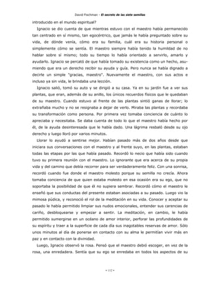 David Fischman - El secreto de las siete semillas

introducido en el mundo espiritual?
  Ignacio se dio cuenta de que mientras estuvo con el maestro había permanecido
tan centrado en sí mismo, tan egocéntrico, que jamás le había preguntado sobre su
vida, de dónde venía, cómo era su familia, cuál era su historia personal o
simplemente cómo se sentía. El maestro siempre había tenido la humildad de no
hablar sobre sí mismo; todo su tiempo lo había orientado a servirlo, amarlo y
ayudarlo. Ignacio se percató de que había tomado su existencia como un hecho, asu-
miendo que era un derecho recibir su ayuda y guía. Pero nunca se había dignado a
decirle un simple "gracias, maestro". Nuevamente el maestro, con sus actos e
incluso ya sin vida, le brindaba una lección.
  Ignacio salió, tomó su auto y se dirigió a su casa. Ya en su jardín fue a ver sus
plantas, que eran, además de su anillo, los únicos recuerdos físicos que le quedaban
de su maestro. Cuando estuvo al frente de las plantas sintió ganas de llorar; lo
extrañaba mucho y no se resignaba a dejar de verlo. Miraba las plantas y recordaba
su transformación como persona. Por primera vez tomaba conciencia de cuánto lo
apreciaba y necesitaba. Se daba cuenta de todo lo que el maestro había hecho por
él, de la ayuda desinteresada que le había dado. Una lágrima resbaló desde su ojo
derecho y luego lloró por varios minutos.
  Llorar lo ayudó a sentirse mejor. Habían pasado más de dos años desde que
iniciara sus conversaciones con el maestro y al frente suyo, en las plantas, estaban
todas las etapas por las que había pasado. Recordó lo necio que había sido cuando
tuvo su primera reunión con el maestro. Lo ignorante que era acerca de su propia
vida y del camino que debía recorrer para ser verdaderamente feliz. Con una sonrisa,
recordó cuando fue donde el maestro molesto porque su semilla no crecía. Ahora
tomaba conciencia de que quien estaba molesto en esa ocasión era su ego, que no
soportaba la posibilidad de que él no supiera sembrar. Recordó cómo el maestro le
enseñó que sus conductas del presente estaban asociadas a su pasado. Luego vio la
mimosa púdica, y reconoció el rol de la meditación en su vida. Conocer y aceptar su
pasado le había permitido limpiar sus nudos emocionales, entender sus carencias de
cariño, desbloquearse y empezar a sentir. La meditación, en cambio, le había
permitido sumergirse en un océano de amor interior, perforar las profundidades de
su espíritu y traer a la superficie de cada día sus inagotables reservas de amor. Sólo
unos minutos al día de ponerse en contacto con su alma le permitían vivir más en
paz y en contacto con la divinidad.
  Luego, Ignacio observó la rosa. Pensó que el maestro debió escoger, en vez de la
rosa, una enredadera. Sentía que su ego se enredaba en todos los aspectos de su




                                             - 112 -
 