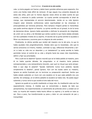 David Fischman - El secreto de las siete semillas

vida. Lo tenía pegado con fuerza y debía hacer grandes esfuerzos para separarlo. Era
como una hierba mala difícil de remover. El ego seguía muy presente después de
estos dos años, pero por lo menos algunas veces ahora se daba cuenta de que
existía, y entonces lo podía controlar. La cuarta semilla correspondía al árbol de
mango, que representaba el servicio desinteresado. Jamás en su vida Ignacio
imaginó estar dictando conferencias sobre espiritualidad en las empresas ni
preocupándose por terceras personas. Pero tampoco imaginó jamás lo maravilloso
que podía sentirse alguien al hacerlo. La quinta semilla era el girasol, la de la toma
de decisiones éticas. Ignacio había aprendido a disfrutar la sensación de integridad,
de unión con su alma y de felicidad que sentía cuando lo que hacía estaba alineado
con las cualidades innatas de su espíritu. El secreto de la quinta semilla lo ayudaba a
filtrar sus decisiones y acciones para no alejarse de este sendero.
  Finalmente, la última semilla que recibió del maestro era la del pino, la que le
había ayudado más pragmáticamente. Estaba claro que la necesitaba. ¿De qué le
servía conocerse a sí mismo, meditar, controlar su ego, reflexionar éticamente y ser-
vir si toda su vida era un desorden y un desbalance? La sexta semilla le había
permitido tomar el control de su vida y dirigirla hacía las cosas más importantes,
definir y fijar sus prioridades.
  Pero ¿cuál era la séptima? Ignacio recordó que se la había pedido al maestro, pero
él no había querido dársela. Se preguntaba: si el maestro tenía poderes
extrasensoriales y una extraordinaria intuición, ¿por qué no intuyó que sería atrope-
llado o que algo le pasaría? "Quizás realmente nunca tuvo poderes. Quizás
simplemente lo idealicé", pensó Ignacio. Aun con las dudas sobre su maestro,
Ignacio se sentía frustrado por no terminar su preparación espiritual. Sentía que
había estado subiendo un muro con una escalera en la que cada peldaño era una
semilla. Sin embargo, en el último peldaño la escalera se había roto. No podía seguir
subiendo y nunca vería lo que existía al otro lado del muro.
  Ignacio se quedó en su jardín meditando un largo rato. Su meditación esta vez fue
especialmente intensa. A medida que se concentraba y dejaba de lado sus
pensamientos, fue experimentando un sentimiento de profundo amor y unidad con el
todo. La muerte del maestro había hecho aflorar su espíritu y lo sentía en todo su
ser. Poco a poco, fue transformando su pena y dolor en una sensación de paz y
tranquilidad.




                                              - 113 -
 