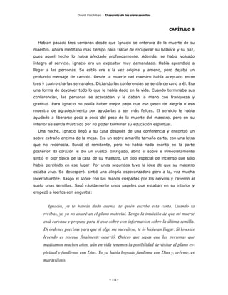 David Fischman - El secreto de las siete semillas



                                                                            CAPÍTULO 9


  Habían pasado tres semanas desde que Ignacio se enterara de la muerte de su
maestro. Ahora meditaba más tiempo para tratar de recuperar su balance y su paz,
pues aquel hecho lo había afectado profundamente. Además, se había volcado
íntegro al servicio. Ignacio era un expositor muy demandado. Había aprendido a
llegar a las personas. Su estilo era a la vez original y ameno, pero dejaba un
profundo mensaje de cambio. Desde la muerte del maestro había aceptado entre
tres y cuatro charlas semanales. Dictando las conferencias se sentía cercano a él. Era
una forma de devolver todo lo que le había dado en la vida. Cuando terminaba sus
conferencias, las personas se acercaban y le daban la mano con franqueza y
gratitud. Para Ignacio no podía haber mejor pago que ese gesto de alegría o esa
muestra de agradecimiento por ayudarlas a ser más felices. El servicio le había
ayudado a liberarse poco a poco del peso de la muerte del maestro, pero en su
interior se sentía frustrado por no poder terminar su educación espiritual.
  Una noche, Ignacio llegó a su casa después de una conferencia y encontró un
sobre extraño encima de la mesa. Era un sobre amarillo tamaño carta, con una letra
que no reconocía. Buscó el remitente, pero no había nada escrito en la parte
posterior. El corazón le dio un vuelco. Intrigado, abrió el sobre e inmediatamente
sintió el olor típico de la casa de su maestro, un tipo especial de incienso que sólo
había percibido en ese lugar. Por unos segundos tuvo la idea de que su maestro
estaba vivo. Se desesperó, sintió una alegría esperanzadora pero a la, vez mucha
incertidumbre. Rasgó el sobre con las manos crispadas por los nervios y cayeron al
suelo unas semillas. Sacó rápidamente unos papeles que estaban en su interior y
empezó a leerlos con angustia:


       Ignacio, ya te habrás dado cuenta de quién escribe esta carta. Cuando la
     recibas, yo ya no estaré en el plano material. Tengo la intuición de que mi muerte
     está cercana y preparé para ti este sobre con información sobre la última semilla.
     Di órdenes precisas para que si algo me sucediese, te lo hicieran llegar. Si lo estás
     leyendo es porque finalmente ocurrió. Quiero que sepas que las personas que
     meditamos muchos años, aún en vida tenemos la posibilidad de visitar el plano es-
     piritual y fundirnos con Dios. Yo ya había logrado fundirme con Dios y, créeme, es
     maravilloso.



                                             - 114 -
 