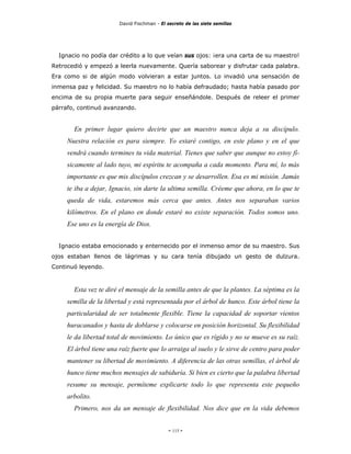 David Fischman - El secreto de las siete semillas




  Ignacio no podía dar crédito a lo que veían sus ojos: ¡era una carta de su maestro!
Retrocedió y empezó a leerla nuevamente. Quería saborear y disfrutar cada palabra.
Era como si de algún modo volvieran a estar juntos. Lo invadió una sensación de
inmensa paz y felicidad. Su maestro no lo había defraudado; hasta había pasado por
encima de su propia muerte para seguir enseñándole. Después de releer el primer
párrafo, continuó avanzando.


       En primer lugar quiero decirte que un maestro nunca deja a su discípulo.
     Nuestra relación es para siempre. Yo estaré contigo, en este plano y en el que
     vendrá cuando termines tu vida material. Tienes que saber que aunque no estoy fí-
     sicamente al lado tuyo, mi espíritu te acompaña a cada momento. Para mí, lo más
     importante es que mis discípulos crezcan y se desarrollen. Esa es mi misión. Jamás
     te iba a dejar, Ignacio, sin darte la ultima semilla. Créeme que ahora, en lo que te
     queda de vida, estaremos más cerca que antes. Antes nos separaban varios
     kilómetros. En el plano en donde estaré no existe separación. Todos somos uno.
     Ese uno es la energía de Dios.


  Ignacio estaba emocionado y enternecido por el inmenso amor de su maestro. Sus
ojos estaban llenos de lágrimas y su cara tenía dibujado un gesto de dulzura.
Continuó leyendo.


       Esta vez te diré el mensaje de la semilla antes de que la plantes. La séptima es la
     semilla de la libertad y está representada por el árbol de hunco. Este árbol tiene la
     particularidad de ser totalmente flexible. Tiene la capacidad de soportar vientos
     huracanados y hasta de doblarse y colocarse en posición horizontal. Su flexibilidad
     le da libertad total de movimiento. Lo único que es rígido y no se mueve es su raíz.
     El árbol tiene una raíz fuerte que lo arraiga al suelo y le sirve de centro para poder
     mantener su libertad de movimiento. A diferencia de las otras semillas, el árbol de
     hunco tiene muchos mensajes de sabiduría. Si bien es cierto que la palabra libertad
     resume su mensaje, permíteme explicarte todo lo que representa este pequeño
     arbolito.
       Primero, nos da un mensaje de flexibilidad. Nos dice que en la vida debemos


                                             - 115 -
 