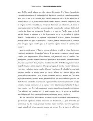 David Fischman - El secreto de las siete semillas



tener la libertad de adaptarnos a los vientos del cambio. Si el hunco fuera rígido,
cualquier viento fuerte lo podría quebrar. Tu propia vida es un ejemplo de cambio;
mira todo lo que te ha costado, pero también toma conciencia de los beneficios de
haberlo hecho. En el plano material todo cambia minuto a minuto, empezando por
tu propio cuerpo a medida que envejeces. Cambian las estaciones, el clima, la
naturaleza, la tierra. Cambian la tecnología, los negocios, las culturas. En fin, todo
cambia. Lo único que no cambia, Ignacio, es tu espíritu. Puedes hacer hielos de
muchas formas y tamaños, y si los dejas afuera de la refrigeradora se podrán
derretir. Puedes colocar esa agua en recipientes de diversas formas. Finalmente
puedes hervir esa agua y evaporarla. Diversas formas, una variedad de cambios,
pero el agua sigue siendo agua y tu espíritu seguirá siendo tu espíritu para
siempre.
  Ignacio, actúa como el hunco, no seas rígido en tu vida y estate dispuesto a
cambiar y ser flexible. Recuerda el secreto de que nuestra verdadera esencia nunca
cambia y no tengas miedo. El ser humano está preparado para el cambio. Para
protegemos, nuestro cuerpo cambia sin problemas. Por ejemplo, cuando tenemos
frío, nos hace tiritar. Esto fricciona nuestros músculos de la boca y produce calor.
Cuando tenemos calor, sudamos. Al evaporar agua de nuestro cuerpo, eliminamos
calorías y reducimos nuestro calor. Cuando cambiamos de claridad a oscuridad,
nuestras pupilas se dilatan para ver mejor. Como ves, nuestro cuerpo está
preparado para cambiar; pero desgraciadamente nuestras mentes no. Para sim-
plificarnos la vida, nuestra mente genera hábitos, que son conductas que nos han
dado buenos resultados en el pasado y que repetimos subconscientemente. Es algo
similar a cuando caminamos en la arena y vamos dejando nuestra huella. Si fue un
buen camino y nos llevó adecuadamente a nuestro destino, entonces lo repetiremos.
Pero después de caminar por él unas cuantas veces, la arena se solidifica,
haciéndonos más fácil transitar el camino y dándonos mayor confianza.
  Así son los hábitos. Son caminos o conductas que recorremos constantemente y
que nos dan seguridad porque antes nos han funcionado. El gran problema que
tenemos es que las cosas cambian, nuestras metas cambian y nosotros queremos
seguir usando el mismo camino aunque ya no nos lleve a nuestros objetivos.



                                        - 116 -
 