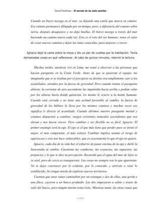 David Fischman - El secreto de las siete semillas



     Cuando un barco navega en el mar, va dejando una estela que marca su camino.
     Ese camino permanece dibujado por un tiempo, pero, a diferencia del camino sobre
     tierra, después desaparece y no deja huellas. El barco navega a través del mar
     haciendo un camino nuevo cada vez. Este es el reto del ser humano: tener el valor
     de crear nuevos caminos y dejar las rutas conocidas, para mejorar y crecer.


  Ignacio dejó la carta sobre la mesa y dio un par de vueltas por la habitación. Tenía
demasiadas cosas en qué reflexionar. Al cabo de quince minutos, retornó la lectura.


       Muchas tardes, mientras viví en Lima, me senté a observar a las personas que
     hacían parapente en la Costa Verde. Antes de que se pusieran el equipo, me
     imaginaba que si se tiraban por el precipicio su destino era simplemente caer a los
     acantilados, atraídos por la fuerza de gravedad. Pero cuando tenían el parapente
     abierto, la corriente de aire ascendente las impulsaba hacía arriba y podían volar
     por las alturas hacía donde quisieran. Lo mismo le ocurre a la mente humana.
     Cuando está cerrada y no tiene una actitud favorable al cambio, la fuerza de
     gravedad de los hábitos la lleva por los mismos caminos y muchas veces eso
     significa ir directo al acantilado. Cuando abrimos nuestro parapente mental y
     estamos dispuestos a cambiar, surgen corrientes naturales ascendentes que nos
     elevan y nos hacen crecer. Pero cambiar y ser flexible no es fácil, Ignacio. El
     primer enemigo será tu ego. El ego es el que más tiene que perder pues se siente el
     mejor, el más competente, el más exitoso. Cambiar implica asumir el riesgo de
     equivocase y esto nos hace vulnerables, que es exactamente lo que el ego no quiere.
       Ignacio, cada día de tu vida haz el esfuerzo de pasar encima de tu ego y darle la
     bienvenida al cambio. Cuestiona tus conductas, tus creencias, tus supuestos, tus
     prejuicios y lo que te dice tu percepción. Recuerda que el agua del mar de lejos se
     ve azul, pero de cerca es transparente. Las cosas no siempre son lo que aparentan.
     No te dejes convencer por lo evidente, por lo conocido, y atrévete a retar lo
     establecido. No tengas miedo de explorar nuevos territorios.
       Cuentan que unas ranas caminaban por un estanque y dos de ellas, una gorda y
     una flaca, cayeron a un hueco profundo. Las dos empezaron a saltar y tratar de
     salir del hueco, pero ningún intento tenía éxito. Mientras tanto, las otras ranas que


                                             - 117 -
 