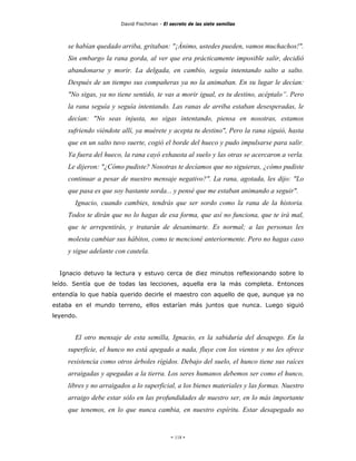 David Fischman - El secreto de las siete semillas



     se habían quedado arriba, gritaban: "¡Ánimo, ustedes pueden, vamos muchachos!".
     Sin embargo la rana gorda, al ver que era prácticamente imposible salir, decidió
     abandonarse y morir. La delgada, en cambio, seguía intentando salto a salto.
     Después de un tiempo sus compañeras ya no la animaban. En su lugar le decían:
     "No sigas, ya no tiene sentido, te vas a morir igual, es tu destino, acéptalo”. Pero
     la rana seguía y seguía intentando. Las ranas de arriba estaban desesperadas, le
     decían: "No seas injusta, no sigas intentando, piensa en nosotras, estamos
     sufriendo viéndote allí, ya muérete y acepta tu destino", Pero la rana siguió, hasta
     que en un salto tuvo suerte, cogió el borde del hueco y pudo impulsarse para salir.
     Ya fuera del hueco, la rana cayó exhausta al suelo y las otras se acercaron a verla.
     Le dijeron: "¿Cómo pudiste? Nosotras te decíamos que no siguieras, ¿cómo pudiste
     continuar a pesar de nuestro mensaje negativo?". La rana, agotada, les dijo: "Lo
     que pasa es que soy bastante sorda... y pensé que me estaban animando a seguir".
       Ignacio, cuando cambies, tendrás que ser sordo como la rana de la historia.
     Todos te dirán que no lo hagas de esa forma, que así no funciona, que te irá mal,
     que te arrepentirás, y tratarán de desanimarte. Es normal; a las personas les
     molesta cambiar sus hábitos, como te mencioné anteriormente. Pero no hagas caso
     y sigue adelante con cautela.


  Ignacio detuvo la lectura y estuvo cerca de diez minutos reflexionando sobre lo
leído. Sentía que de todas las lecciones, aquella era la más completa. Entonces
entendía lo que había querido decirle el maestro con aquello de que, aunque ya no
estaba en el mundo terreno, ellos estarían más juntos que nunca. Luego siguió
leyendo.


       El otro mensaje de esta semilla, Ignacio, es la sabiduría del desapego. En la
     superficie, el hunco no está apegado a nada, fluye con los vientos y no les ofrece
     resistencia como otros árboles rígidos. Debajo del suelo, el hunco tiene sus raíces
     arraigadas y apegadas a la tierra. Los seres humanos debemos ser como el hunco,
     libres y no arraigados a lo superficial, a los bienes materiales y las formas. Nuestro
     arraigo debe estar sólo en las profundidades de nuestro ser, en lo más importante
     que tenemos, en lo que nunca cambia, en nuestro espíritu. Estar desapegado no


                                             - 118 -
 