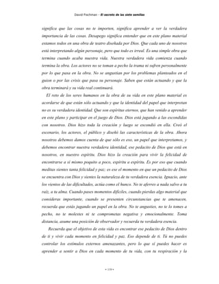 David Fischman - El secreto de las siete semillas



significa que las cosas no te importen, significa aprender a ver la verdadera
importancia de las cosas. Desapego significa entender que en este plano material
estamos todos en una obra de teatro diseñada por Dios. Que cada uno de nosotros
está interpretando algún personaje, pero que todo es irreal. Es una simple obra que
termina cuando acaba nuestra vida. Nuestra verdadera vida comienza cuando
termina la obra. Los actores no se toman a pecho la trama ni sufren personalmente
por lo que pasa en la obra. No se angustian por los problemas planteados en el
guion o por las crisis que pasa su personaje. Saben que están actuando y que la
obra terminará y su vida real continuará.
  El reto de los seres humanos en la obra de su vida en este plano material es
acordarse de que están sólo actuando y que la identidad del papel que interpretan
no es su verdadera identidad. Que son espíritus eternos, que han venido a aprender
en este plano y participar en el juego de Dios. Dios está jugando a las escondidas
con nosotros. Dios hizo toda la creación y luego se escondió en ella. Creó el
escenario, los actores, el público y diseñó las características de la obra. Ahora
nosotros debemos damos cuenta de que sólo es eso, un papel que interpretamos, y
debemos encontrar nuestra verdadera identidad, ese pedacito de Dios que está en
nosotros, en nuestro espíritu. Dios hizo la creación para vivir la felicidad de
encontrarse a sí mismo poquito a poco, espíritu a espíritu. Es por eso que cuando
meditas sientes tanta felicidad y paz; es ese el momento en que un pedacito de Dios
se encuentra con Dios y sientes la naturaleza de tu verdadera esencia. Ignacio, ante
los vientos de las dificultades, actúa como el hunco. No te aferres a nada salvo a tu
raíz, a tu alma. Cuando pases momentos difíciles, cuando pierdas algo material que
consideras importante, cuando se presenten circunstancias que te amenacen,
recuerda que estás jugando un papel en la obra. No te angusties, no te lo tomes a
pecho, no te molestes ni te comprometas negativa y emocionalmente. Toma
distancia, asume una posición de observador y recuerda tu verdadera esencia.
   Recuerda que el objetivo de esta vida es encontrar ese pedacito de Dios dentro
de ti y vivir cada momento en felicidad y paz. Eso depende de ti. Tú no puedes
controlar los estímulos externos amenazantes, pero lo que sí puedes hacer es
aprender a sentir a Dios en cada momento de tu vida, con tu respiración y la



                                        - 119 -
 
