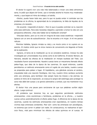 David Fischman - El secreto de las siete semillas

  El doctor le sugirió vivir una vida más balanceada e iniciar una dieta alimenticia
sana; le pidió que dejara de fumar, que si tomaba alcohol lo hiciera muy moderada-
mente, y que bajara el ritmo de trabajo y el estrés.
  –Doctor, puedo hacer todo eso; pero lo que no puedo evitar ni controlar son los
problemas en la oficina, la agresividad de la competencia, la falta de liquidez de la
empresa y la recesión.
  –De acuerdo –respondió el doctor–. Pero lo que sí puedes controlar es tu reacción
ante esos estímulos. Para esto necesitas relajarte y aprender a tomar la vida con una
perspectiva diferente. ¿Has oido hablar de la meditación oriental?
  –Disculpe doctor, pero yo no creo en ninguna de esas cosas esotéricas –respondió
Ignacio con un aire de autosuficiencia–. Eso le encanta a mi mujer. A mí me parece
ridículo.
  Mientras hablaba, Ignacio miraba su reloj y se movía como si no cupiera en su
asiento. El medico sintió que la única manera de convencerlo era llegando al fondo
de la explicación.
  –Ignacio, el tema de la meditación ya no se considera esotérico. Incluso ha sido
investigado por universidades muy serias como la de California. El doctor Benson, de
Harvard, estudió los efectos de la meditación en monjes budistas del Tibet. Los
resultados fueron sorprendentes. Nuestro cuerpo tiene un mecanismo llamado efecto
pelea–fuga, que data de la época de las cavernas. En aquel entonces, cuando
percibíamos un estímulo amenazante como el rugido de una bestia, nuestro cuerpo
se preparaba para pelear o fugar. El hipotálamo, una glándula cercana al cerebro,
orquestaba toda una reacción fisiológica. Aún hoy, nuestro ritmo cardiaco aumenta
ante una amenaza, para bombear más sangre hacia los brazos y las piernas; se
acelera el ritmo de la respiración, se evacua la sangre del estómago para proteger la
zona más débil del cuerpo y se genera adrenalina y cortisol, que nos mantienen muy
alertas.
  El doctor hizo una pausa para cerciorarse de que sus palabras surtían algún
efecto. Luego continuó:
  –El      problema   que    tenemos       hoy    es      que   seguimos        percibiendo   estímulos
amenazantes: crisis económicas o familiares, problemas en la oficina... y nuestro
cuerpo activa automáticamente el efecto pelea–fuga. A diferencia de la época de las
cavernas, cuando los estímulos amenazantes eran esporádicos, en nuestro tiempo
vivimos bajo amenazas constantes. Peor aún: como las amenazas son psicológicas,
no tenemos que correr ni pelear con nadie. En consecuencia, no realizamos el ejer-
cicio físico, vital para minimizar los efectos de estos químicos en el cuerpo. Al




                                                 - 12 -
 